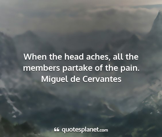 Miguel de cervantes - when the head aches, all the members partake of...