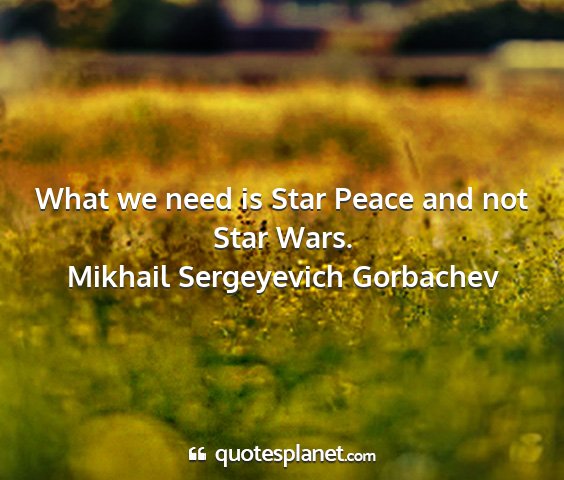 Mikhail sergeyevich gorbachev - what we need is star peace and not star wars....