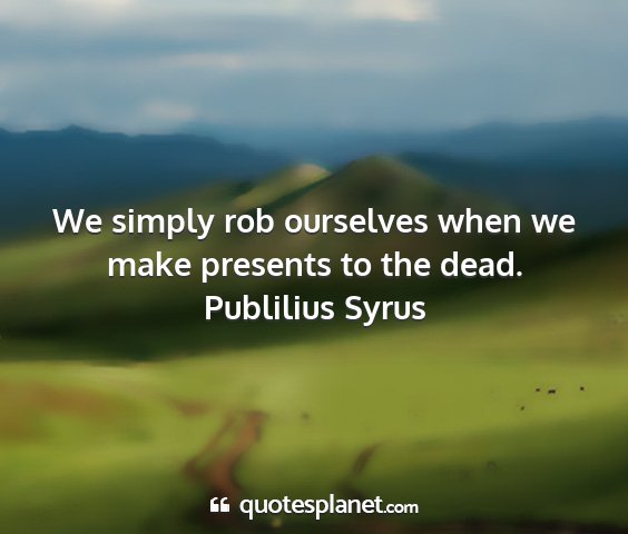 Publilius syrus - we simply rob ourselves when we make presents to...