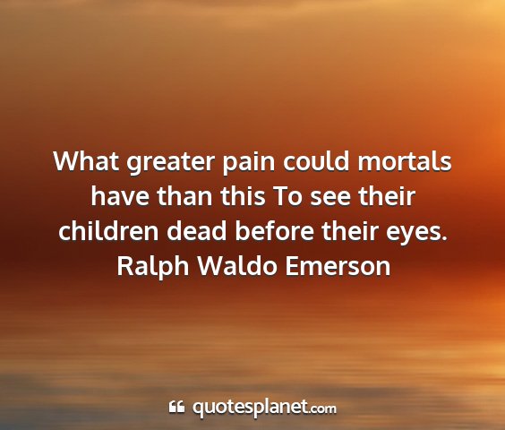Ralph waldo emerson - what greater pain could mortals have than this to...