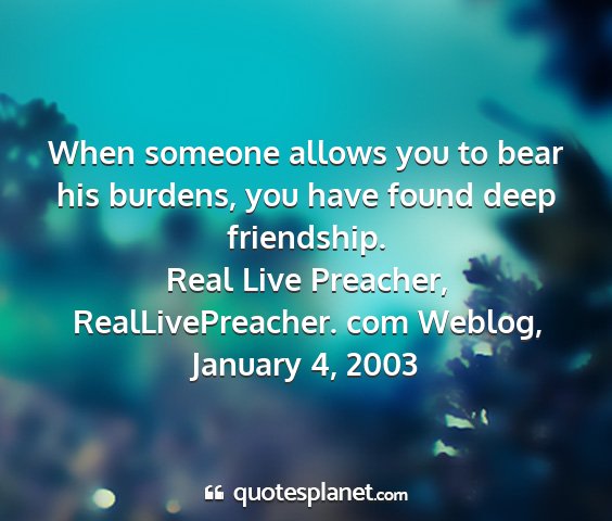 Real live preacher, reallivepreacher. com weblog, january 4, 2003 - when someone allows you to bear his burdens, you...