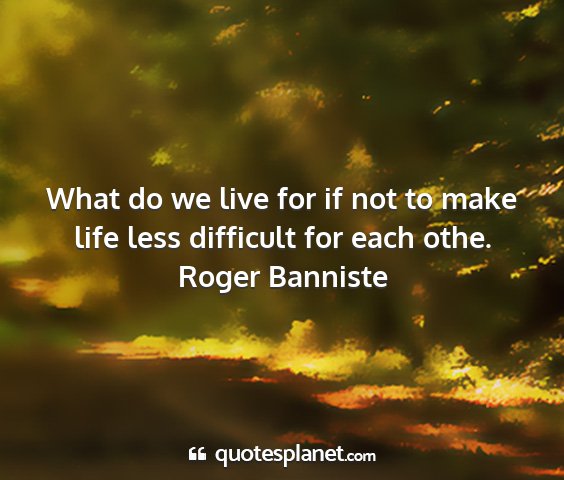 Roger banniste - what do we live for if not to make life less...