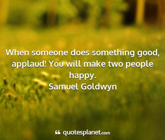 Samuel goldwyn - when someone does something good, applaud! you...