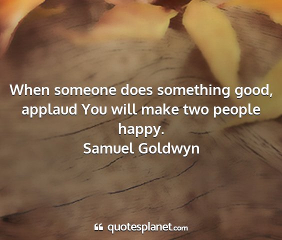 Samuel goldwyn - when someone does something good, applaud you...