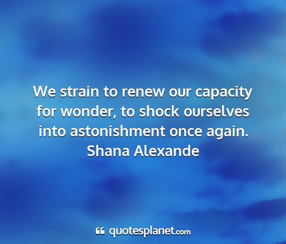 Shana alexande - we strain to renew our capacity for wonder, to...