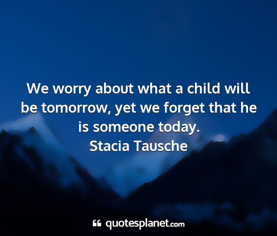 Stacia tausche - we worry about what a child will be tomorrow, yet...