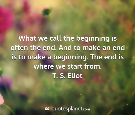 T. s. eliot - what we call the beginning is often the end. and...