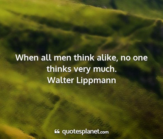 Walter lippmann - when all men think alike, no one thinks very much....
