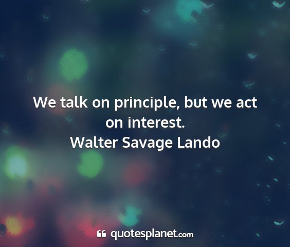 Walter savage lando - we talk on principle, but we act on interest....