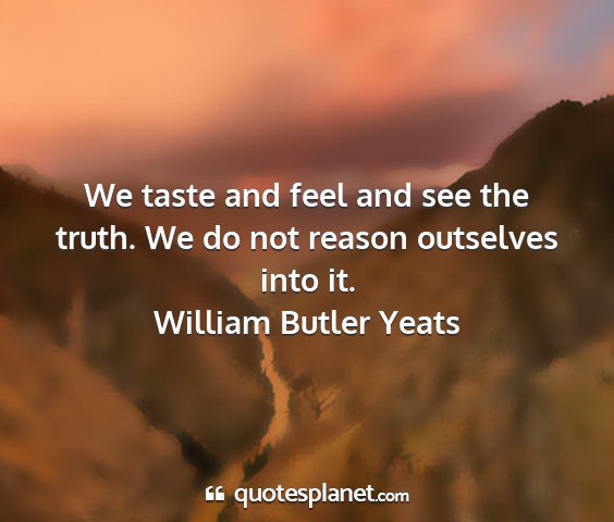 William butler yeats - we taste and feel and see the truth. we do not...