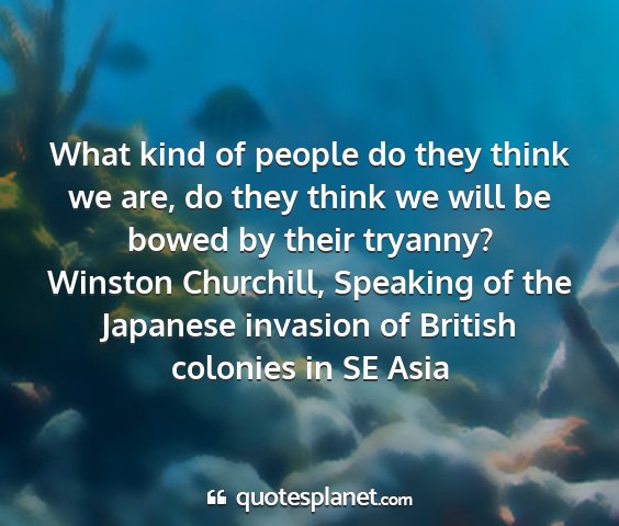 Winston churchill, speaking of the japanese invasion of british colonies in se asia - what kind of people do they think we are, do they...