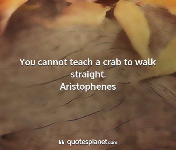 Aristophenes - you cannot teach a crab to walk straight....