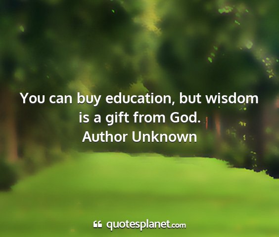 Author unknown - you can buy education, but wisdom is a gift from...