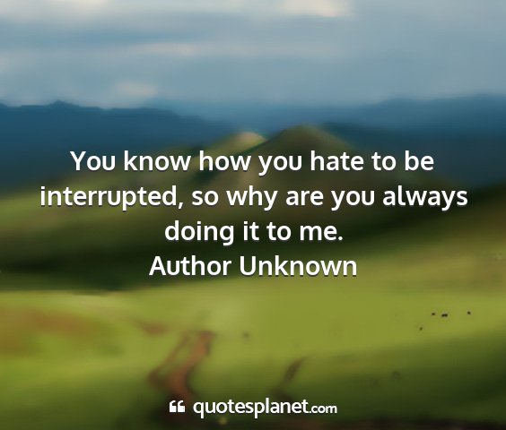 Author unknown - you know how you hate to be interrupted, so why...