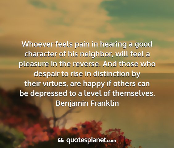 Benjamin franklin - whoever feels pain in hearing a good character of...