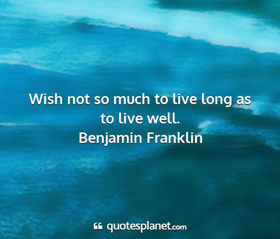 Benjamin franklin - wish not so much to live long as to live well....