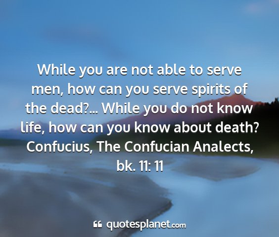 Confucius, the confucian analects, bk. 11: 11 - while you are not able to serve men, how can you...