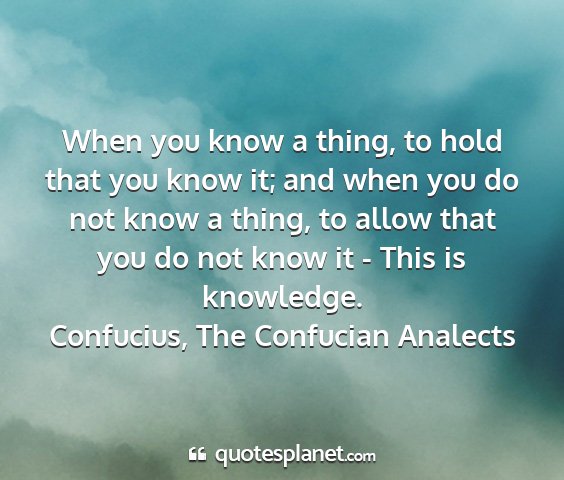 Confucius, the confucian analects - when you know a thing, to hold that you know it;...