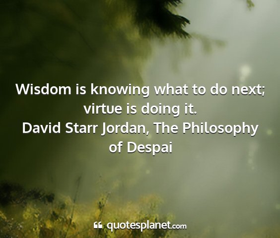 David starr jordan, the philosophy of despai - wisdom is knowing what to do next; virtue is...