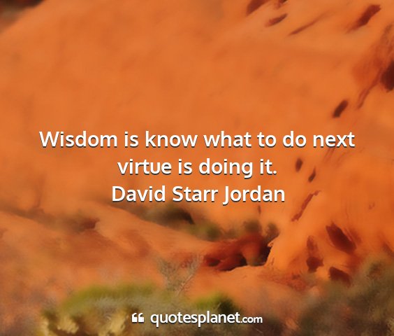 David starr jordan - wisdom is know what to do next virtue is doing it....