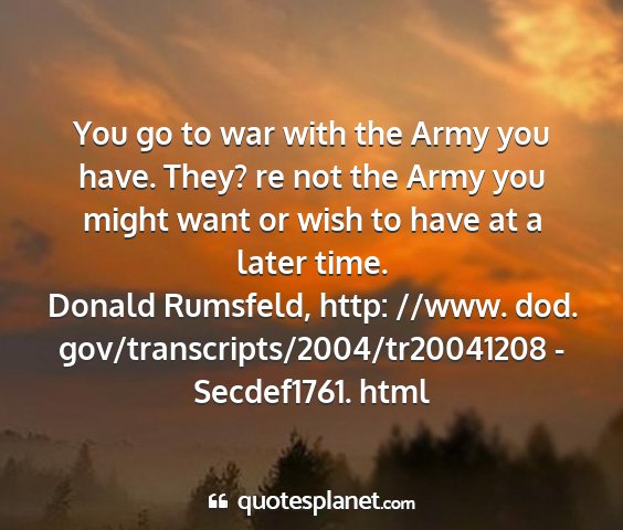 Donald rumsfeld, http: //www. dod. gov/transcripts/2004/tr20041208 - secdef1761. html - you go to war with the army you have. they? re...