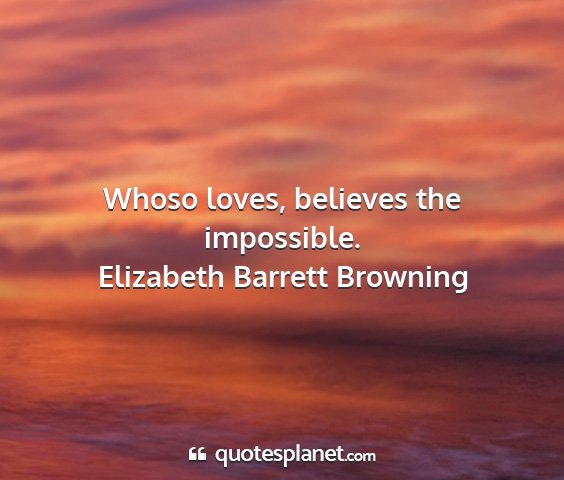 Elizabeth barrett browning - whoso loves, believes the impossible....