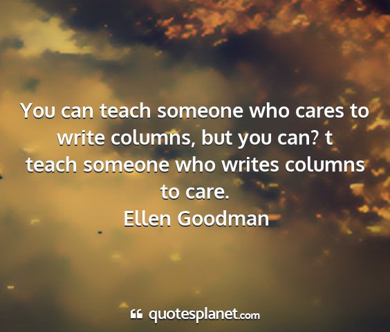 Ellen goodman - you can teach someone who cares to write columns,...