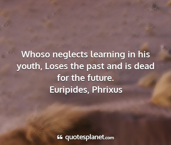 Euripides, phrixus - whoso neglects learning in his youth, loses the...