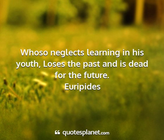 Euripides - whoso neglects learning in his youth, loses the...