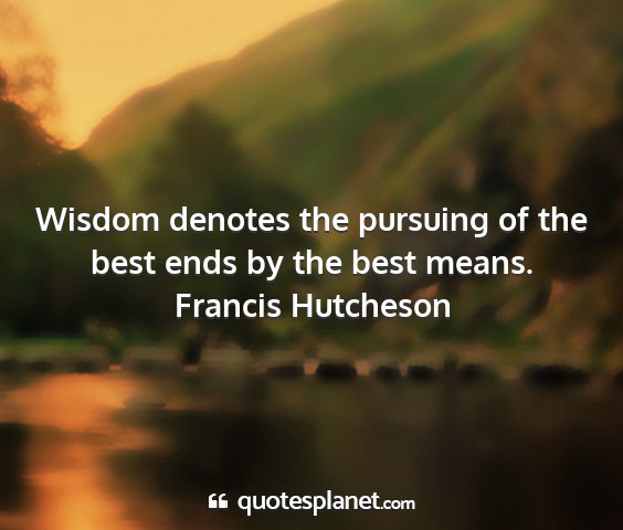 Francis hutcheson - wisdom denotes the pursuing of the best ends by...