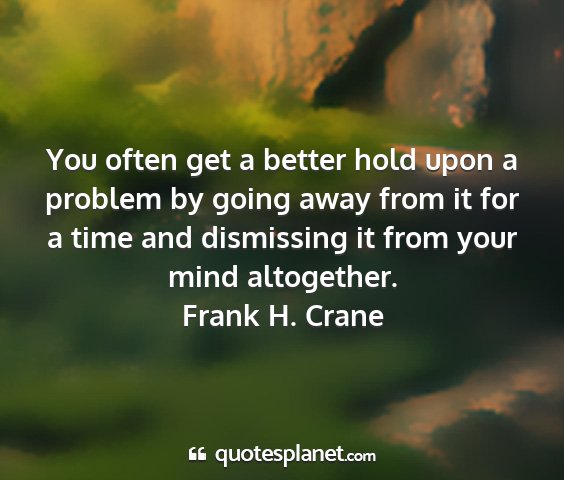 Frank h. crane - you often get a better hold upon a problem by...