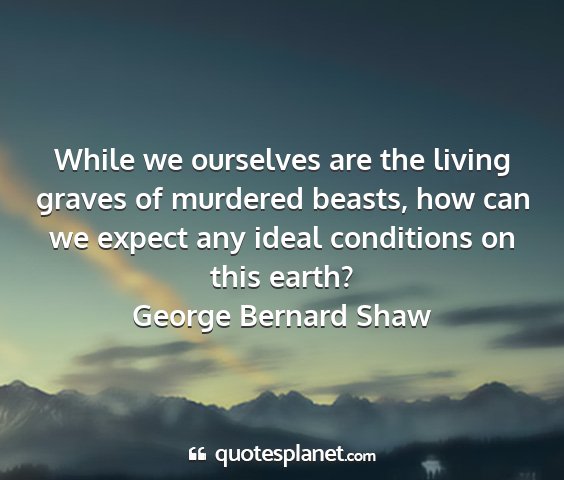 George bernard shaw - while we ourselves are the living graves of...
