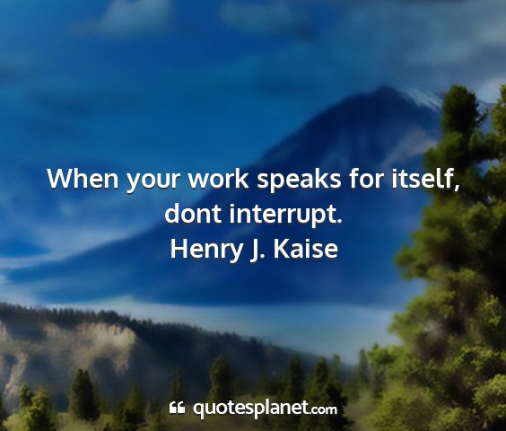Henry j. kaise - when your work speaks for itself, dont interrupt....