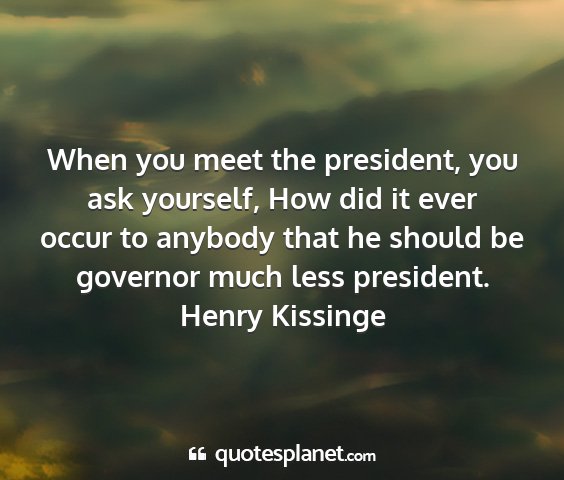 Henry kissinge - when you meet the president, you ask yourself,...