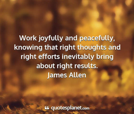 James allen - work joyfully and peacefully, knowing that right...
