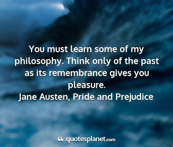Jane austen, pride and prejudice - you must learn some of my philosophy. think only...