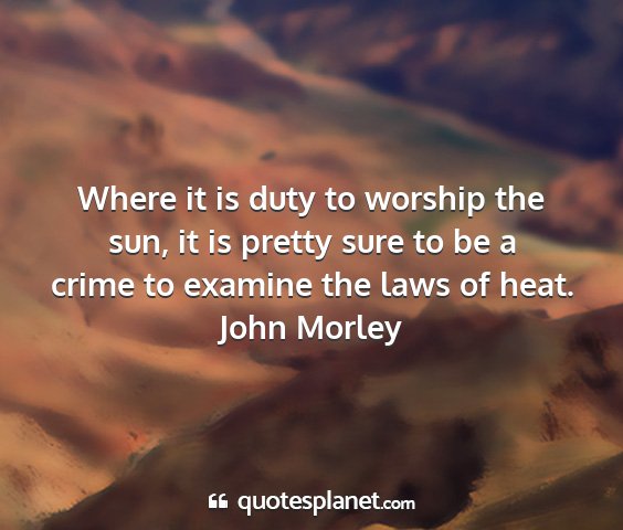 John morley - where it is duty to worship the sun, it is pretty...