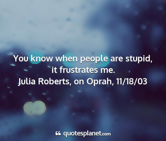 Julia roberts, on oprah, 11/18/03 - you know when people are stupid, it frustrates me....