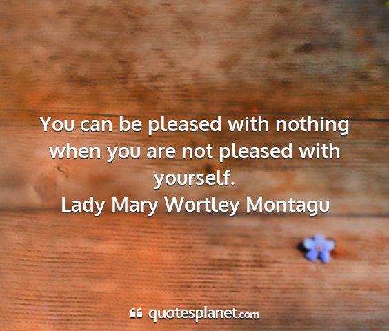 Lady mary wortley montagu - you can be pleased with nothing when you are not...