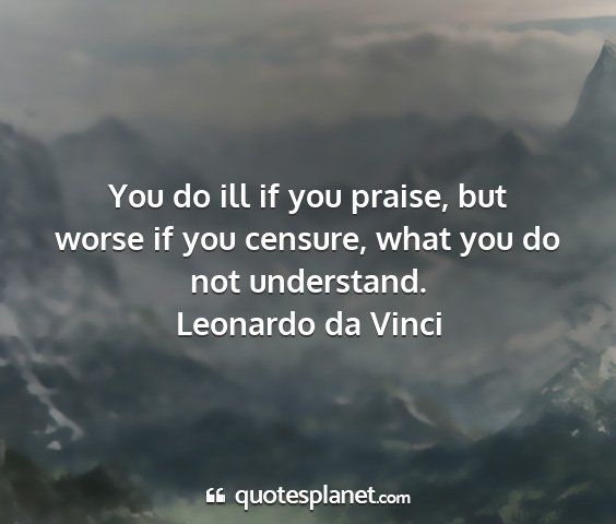 Leonardo da vinci - you do ill if you praise, but worse if you...