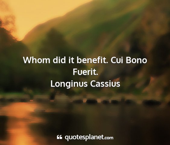Longinus cassius - whom did it benefit. cui bono fuerit....