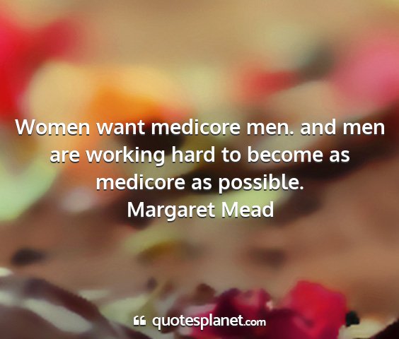 Margaret mead - women want medicore men. and men are working hard...