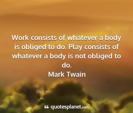 Mark twain - work consists of whatever a body is obliged to...