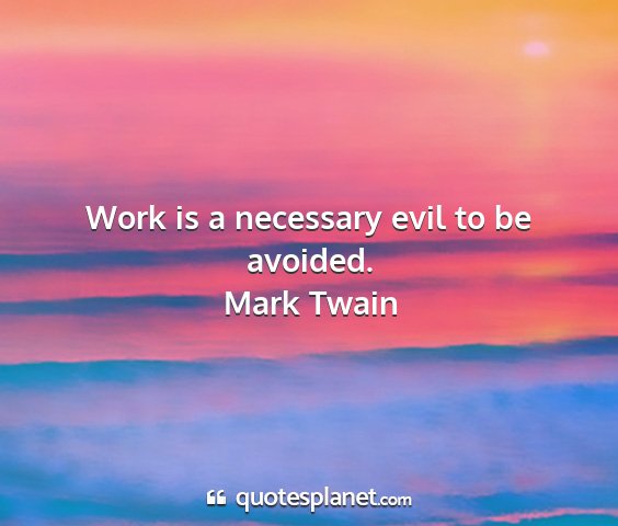Mark twain - work is a necessary evil to be avoided....