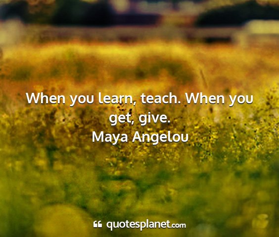 Maya angelou - when you learn, teach. when you get, give....