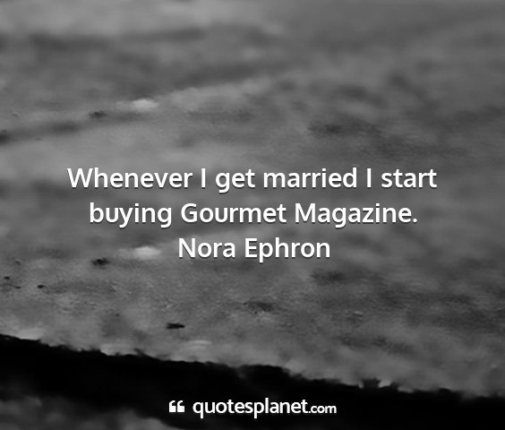 Nora ephron - whenever i get married i start buying gourmet...