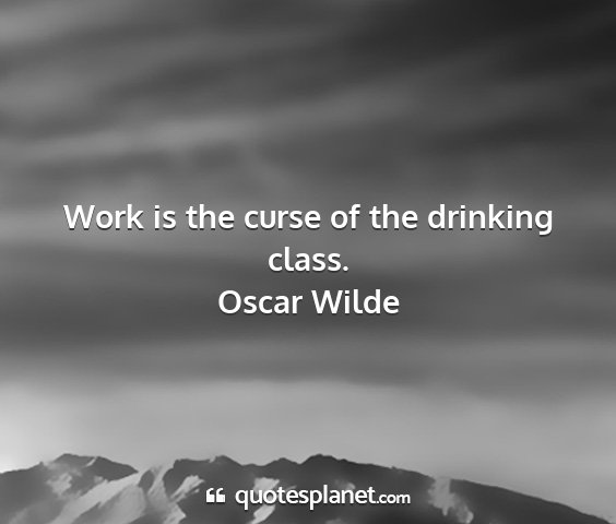 Oscar wilde - work is the curse of the drinking class....