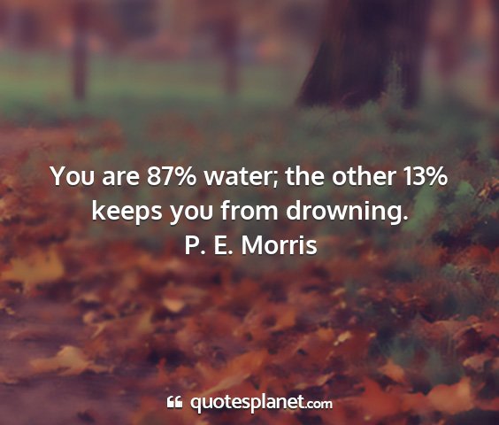 P. e. morris - you are 87% water; the other 13% keeps you from...