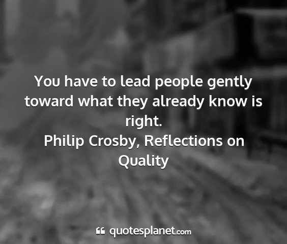 Philip crosby, reflections on quality - you have to lead people gently toward what they...