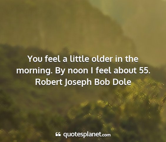 Robert joseph bob dole - you feel a little older in the morning. by noon i...